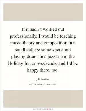If it hadn’t worked out professionally, I would be teaching music theory and composition in a small college somewhere and playing drums in a jazz trio at the Holiday Inn on weekends, and I’d be happy there, too Picture Quote #1