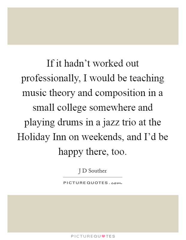 If it hadn't worked out professionally, I would be teaching music theory and composition in a small college somewhere and playing drums in a jazz trio at the Holiday Inn on weekends, and I'd be happy there, too. Picture Quote #1