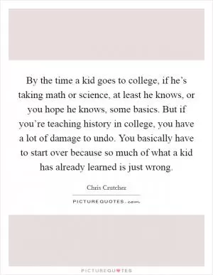 By the time a kid goes to college, if he’s taking math or science, at least he knows, or you hope he knows, some basics. But if you’re teaching history in college, you have a lot of damage to undo. You basically have to start over because so much of what a kid has already learned is just wrong Picture Quote #1