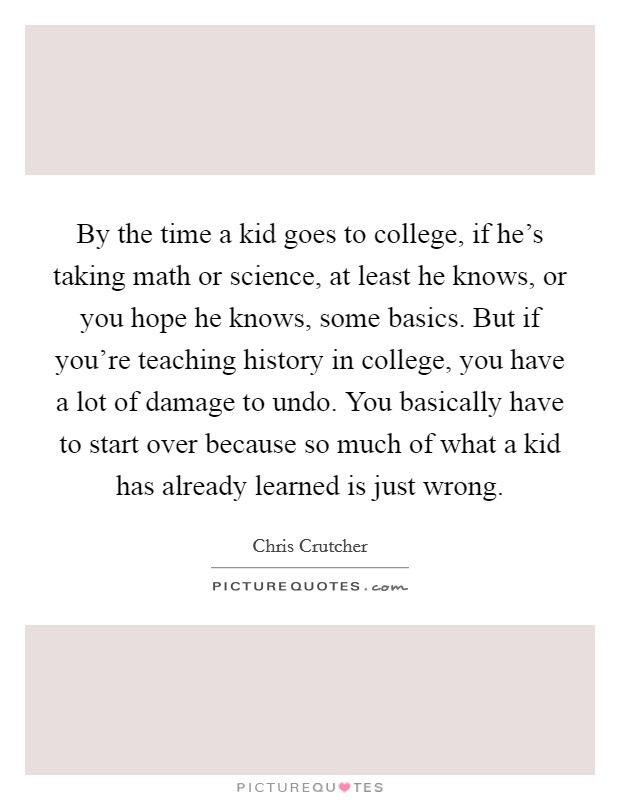 By the time a kid goes to college, if he's taking math or science, at least he knows, or you hope he knows, some basics. But if you're teaching history in college, you have a lot of damage to undo. You basically have to start over because so much of what a kid has already learned is just wrong. Picture Quote #1