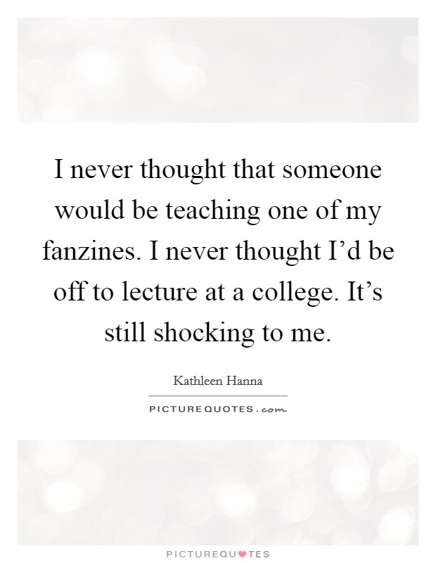 I never thought that someone would be teaching one of my fanzines. I never thought I'd be off to lecture at a college. It's still shocking to me. Picture Quote #1
