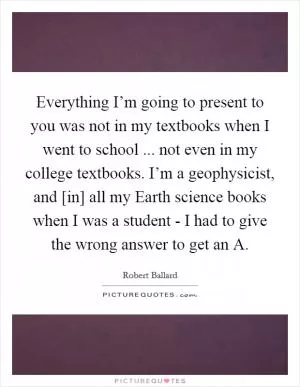 Everything I’m going to present to you was not in my textbooks when I went to school ... not even in my college textbooks. I’m a geophysicist, and [in] all my Earth science books when I was a student - I had to give the wrong answer to get an A Picture Quote #1
