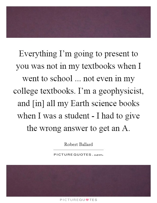 Everything I'm going to present to you was not in my textbooks when I went to school ... not even in my college textbooks. I'm a geophysicist, and [in] all my Earth science books when I was a student - I had to give the wrong answer to get an A. Picture Quote #1