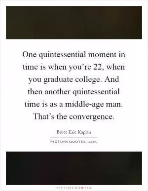 One quintessential moment in time is when you’re 22, when you graduate college. And then another quintessential time is as a middle-age man. That’s the convergence Picture Quote #1