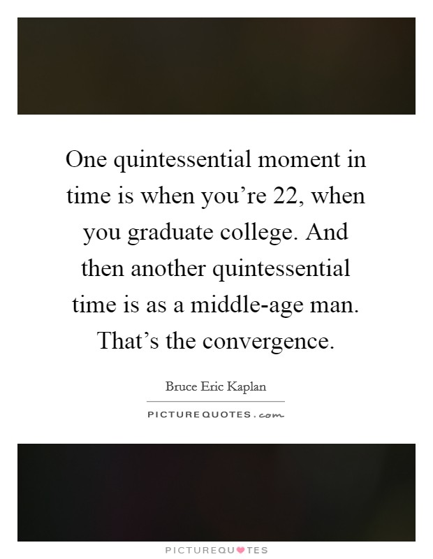 One quintessential moment in time is when you're 22, when you graduate college. And then another quintessential time is as a middle-age man. That's the convergence. Picture Quote #1