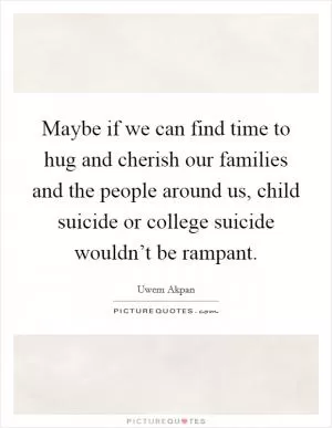 Maybe if we can find time to hug and cherish our families and the people around us, child suicide or college suicide wouldn’t be rampant Picture Quote #1