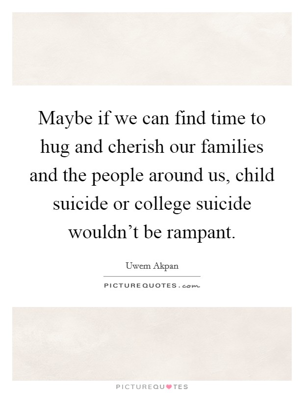 Maybe if we can find time to hug and cherish our families and the people around us, child suicide or college suicide wouldn't be rampant. Picture Quote #1