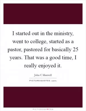 I started out in the ministry, went to college, started as a pastor, pastored for basically 25 years. That was a good time, I really enjoyed it Picture Quote #1