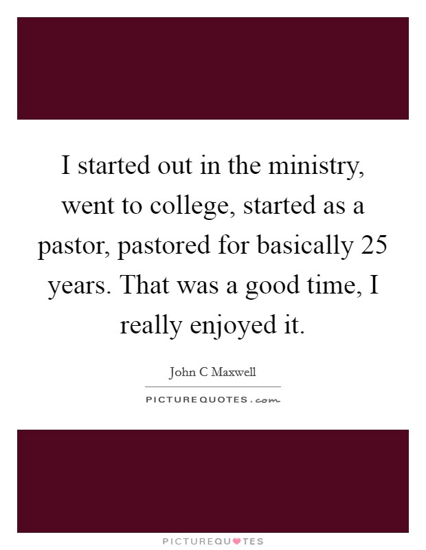 I started out in the ministry, went to college, started as a pastor, pastored for basically 25 years. That was a good time, I really enjoyed it. Picture Quote #1