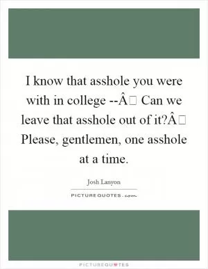 I know that asshole you were with in college --Â Can we leave that asshole out of it?Â Please, gentlemen, one asshole at a time Picture Quote #1