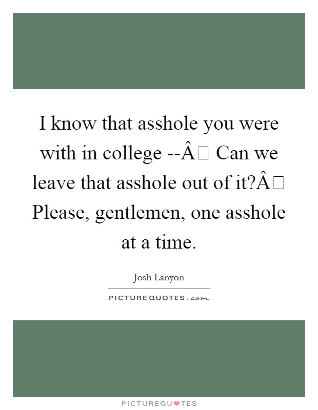 I know that asshole you were with in college --Â Can we leave that asshole out of it?Â Please, gentlemen, one asshole at a time. Picture Quote #1