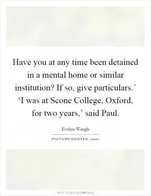 Have you at any time been detained in a mental home or similar institution? If so, give particulars.’ ‘I was at Scone College, Oxford, for two years,’ said Paul Picture Quote #1