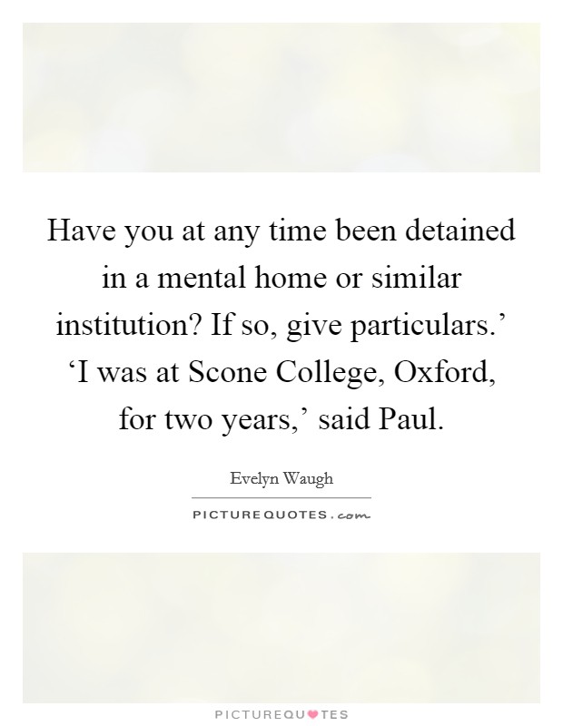 Have you at any time been detained in a mental home or similar institution? If so, give particulars.' ‘I was at Scone College, Oxford, for two years,' said Paul. Picture Quote #1