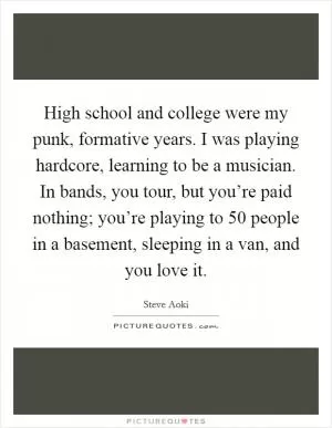 High school and college were my punk, formative years. I was playing hardcore, learning to be a musician. In bands, you tour, but you’re paid nothing; you’re playing to 50 people in a basement, sleeping in a van, and you love it Picture Quote #1
