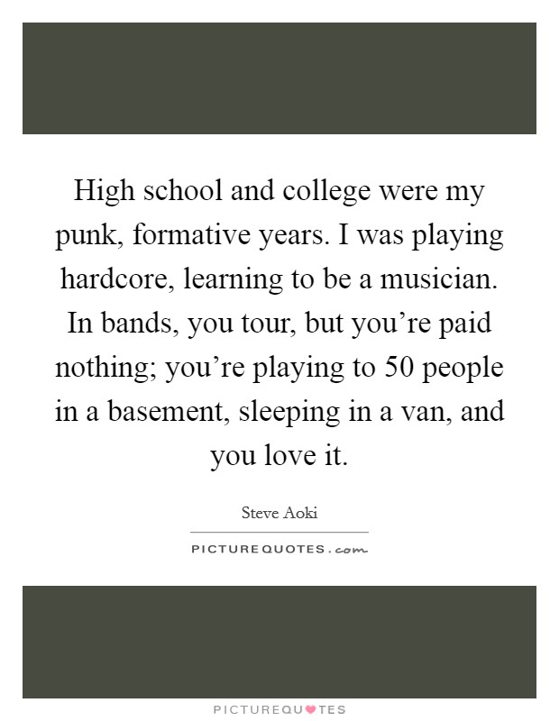 High school and college were my punk, formative years. I was playing hardcore, learning to be a musician. In bands, you tour, but you're paid nothing; you're playing to 50 people in a basement, sleeping in a van, and you love it. Picture Quote #1