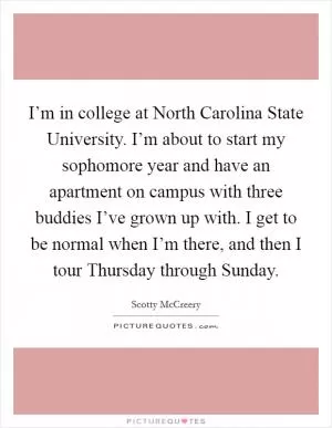 I’m in college at North Carolina State University. I’m about to start my sophomore year and have an apartment on campus with three buddies I’ve grown up with. I get to be normal when I’m there, and then I tour Thursday through Sunday Picture Quote #1