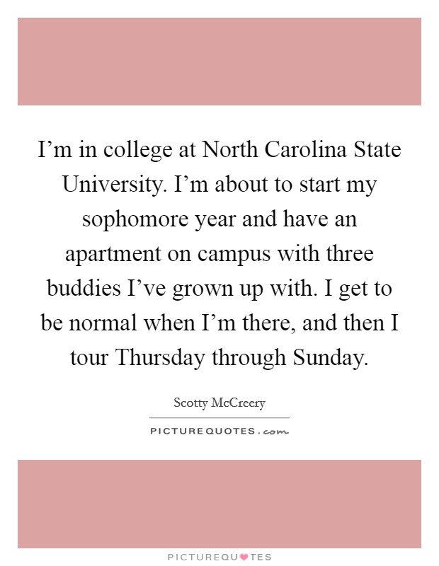 I'm in college at North Carolina State University. I'm about to start my sophomore year and have an apartment on campus with three buddies I've grown up with. I get to be normal when I'm there, and then I tour Thursday through Sunday. Picture Quote #1