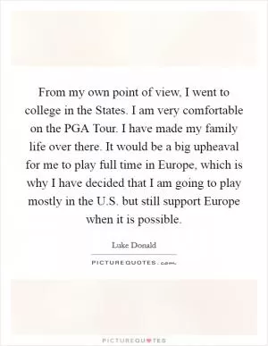 From my own point of view, I went to college in the States. I am very comfortable on the PGA Tour. I have made my family life over there. It would be a big upheaval for me to play full time in Europe, which is why I have decided that I am going to play mostly in the U.S. but still support Europe when it is possible Picture Quote #1