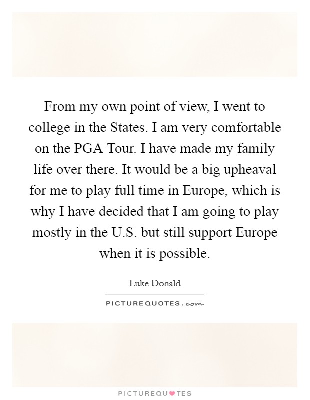 From my own point of view, I went to college in the States. I am very comfortable on the PGA Tour. I have made my family life over there. It would be a big upheaval for me to play full time in Europe, which is why I have decided that I am going to play mostly in the U.S. but still support Europe when it is possible. Picture Quote #1