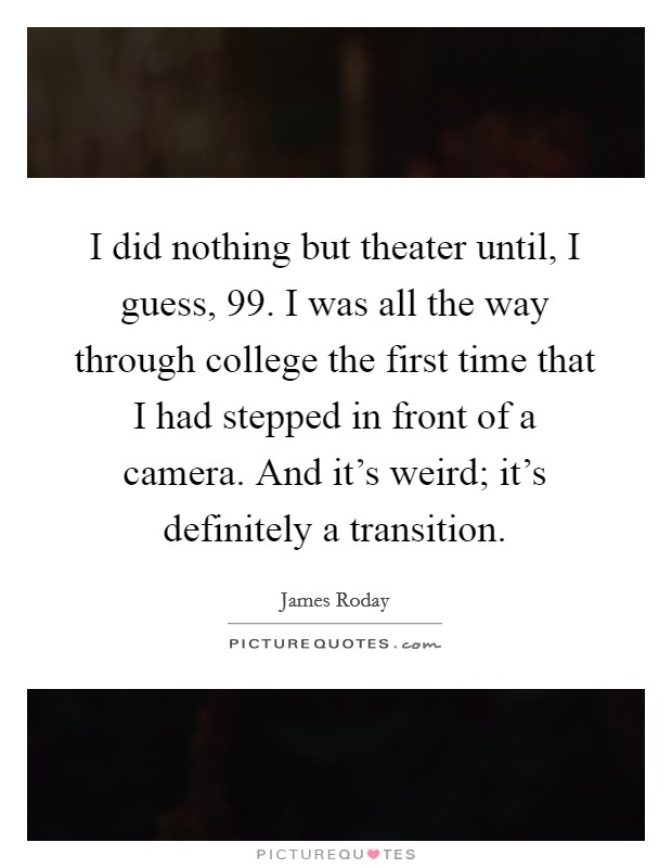 I did nothing but theater until, I guess,  99. I was all the way through college the first time that I had stepped in front of a camera. And it's weird; it's definitely a transition. Picture Quote #1