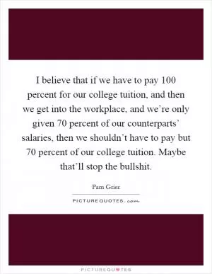 I believe that if we have to pay 100 percent for our college tuition, and then we get into the workplace, and we’re only given 70 percent of our counterparts’ salaries, then we shouldn’t have to pay but 70 percent of our college tuition. Maybe that’ll stop the bullshit Picture Quote #1