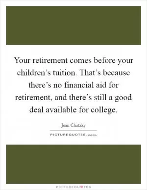 Your retirement comes before your children’s tuition. That’s because there’s no financial aid for retirement, and there’s still a good deal available for college Picture Quote #1