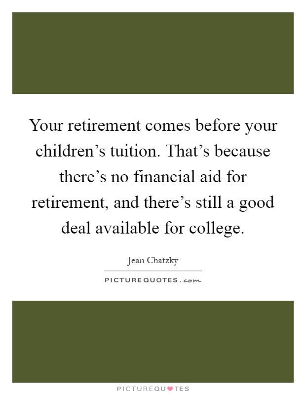 Your retirement comes before your children's tuition. That's because there's no financial aid for retirement, and there's still a good deal available for college. Picture Quote #1