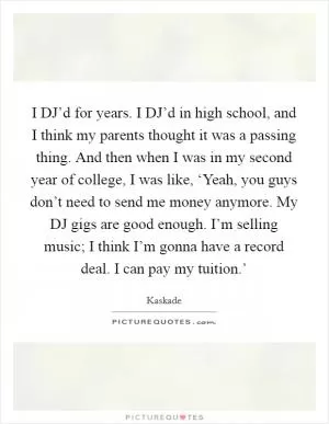 I DJ’d for years. I DJ’d in high school, and I think my parents thought it was a passing thing. And then when I was in my second year of college, I was like, ‘Yeah, you guys don’t need to send me money anymore. My DJ gigs are good enough. I’m selling music; I think I’m gonna have a record deal. I can pay my tuition.’ Picture Quote #1