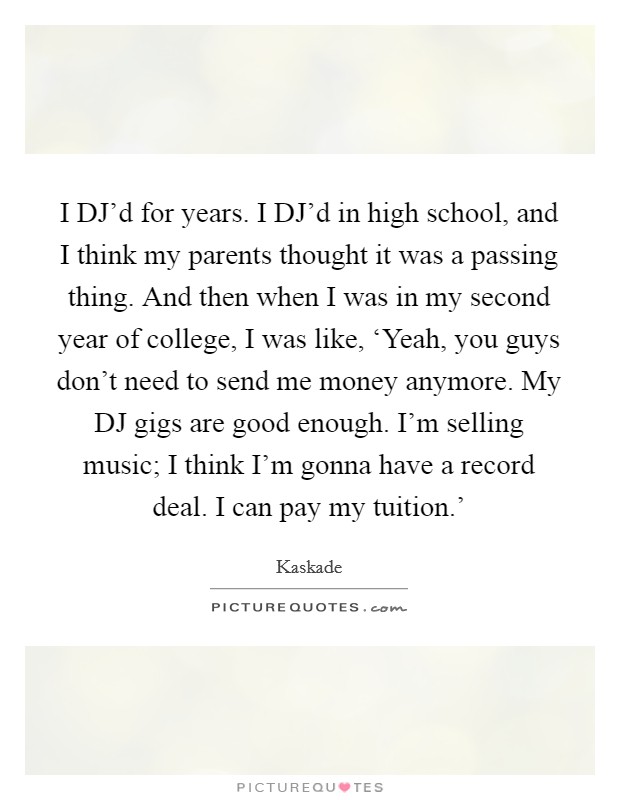 I DJ'd for years. I DJ'd in high school, and I think my parents thought it was a passing thing. And then when I was in my second year of college, I was like, ‘Yeah, you guys don't need to send me money anymore. My DJ gigs are good enough. I'm selling music; I think I'm gonna have a record deal. I can pay my tuition.' Picture Quote #1