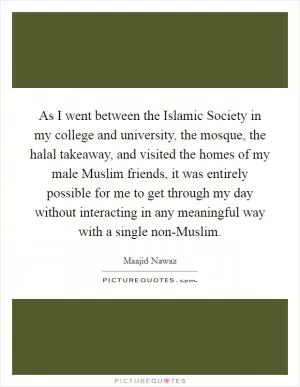As I went between the Islamic Society in my college and university, the mosque, the halal takeaway, and visited the homes of my male Muslim friends, it was entirely possible for me to get through my day without interacting in any meaningful way with a single non-Muslim Picture Quote #1
