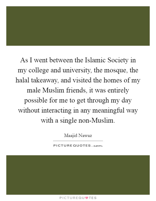 As I went between the Islamic Society in my college and university, the mosque, the halal takeaway, and visited the homes of my male Muslim friends, it was entirely possible for me to get through my day without interacting in any meaningful way with a single non-Muslim. Picture Quote #1