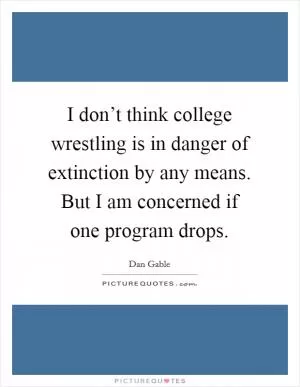 I don’t think college wrestling is in danger of extinction by any means. But I am concerned if one program drops Picture Quote #1