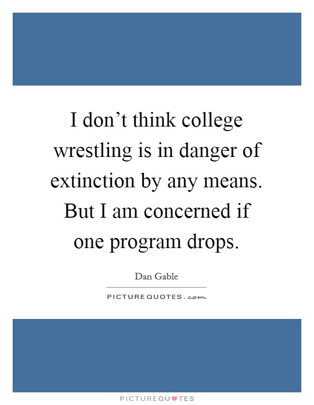 I don't think college wrestling is in danger of extinction by any means. But I am concerned if one program drops. Picture Quote #1