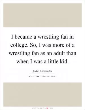 I became a wrestling fan in college. So, I was more of a wrestling fan as an adult than when I was a little kid Picture Quote #1