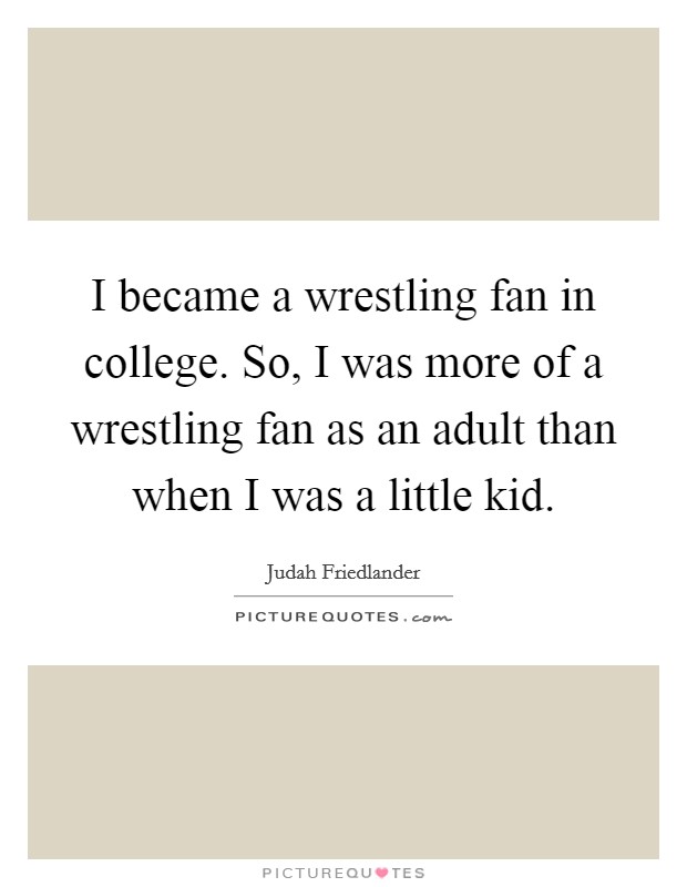 I became a wrestling fan in college. So, I was more of a wrestling fan as an adult than when I was a little kid. Picture Quote #1