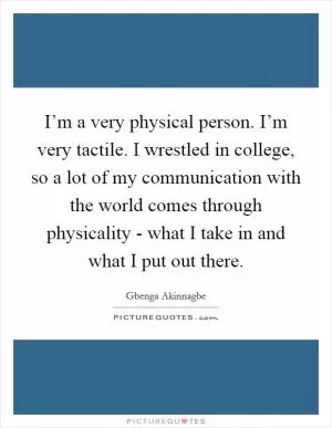 I’m a very physical person. I’m very tactile. I wrestled in college, so a lot of my communication with the world comes through physicality - what I take in and what I put out there Picture Quote #1