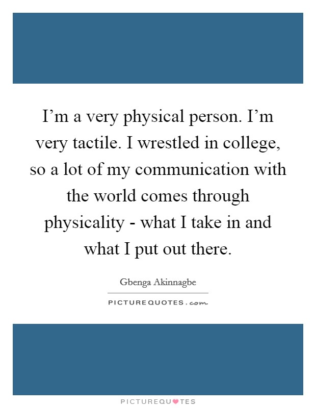 I'm a very physical person. I'm very tactile. I wrestled in college, so a lot of my communication with the world comes through physicality - what I take in and what I put out there. Picture Quote #1