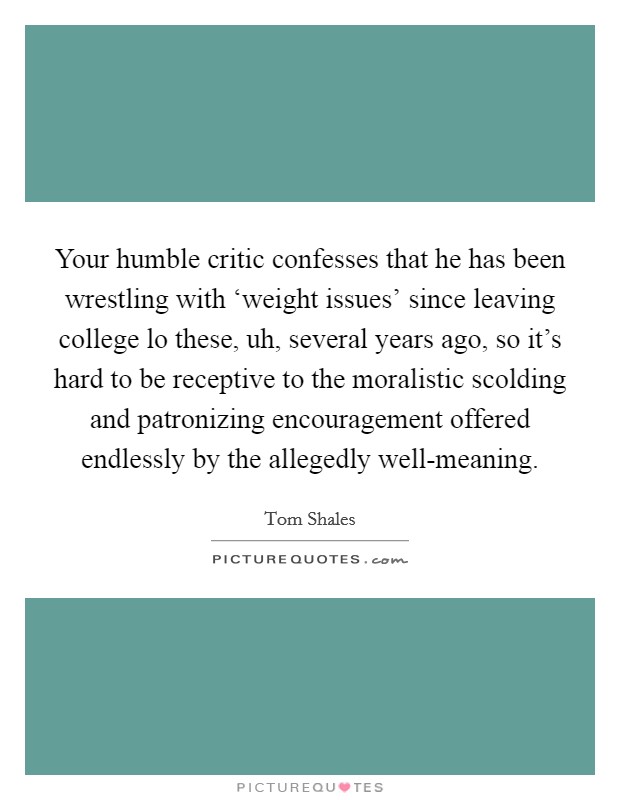 Your humble critic confesses that he has been wrestling with ‘weight issues' since leaving college lo these, uh, several years ago, so it's hard to be receptive to the moralistic scolding and patronizing encouragement offered endlessly by the allegedly well-meaning. Picture Quote #1