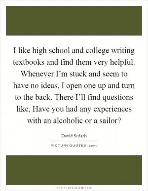 I like high school and college writing textbooks and find them very helpful. Whenever I’m stuck and seem to have no ideas, I open one up and turn to the back. There I’ll find questions like, Have you had any experiences with an alcoholic or a sailor? Picture Quote #1