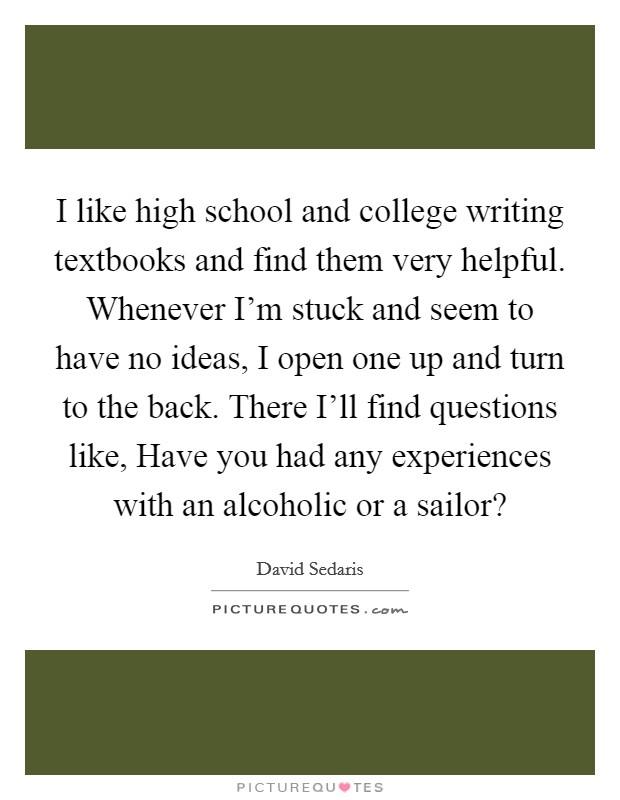 I like high school and college writing textbooks and find them very helpful. Whenever I'm stuck and seem to have no ideas, I open one up and turn to the back. There I'll find questions like, Have you had any experiences with an alcoholic or a sailor? Picture Quote #1