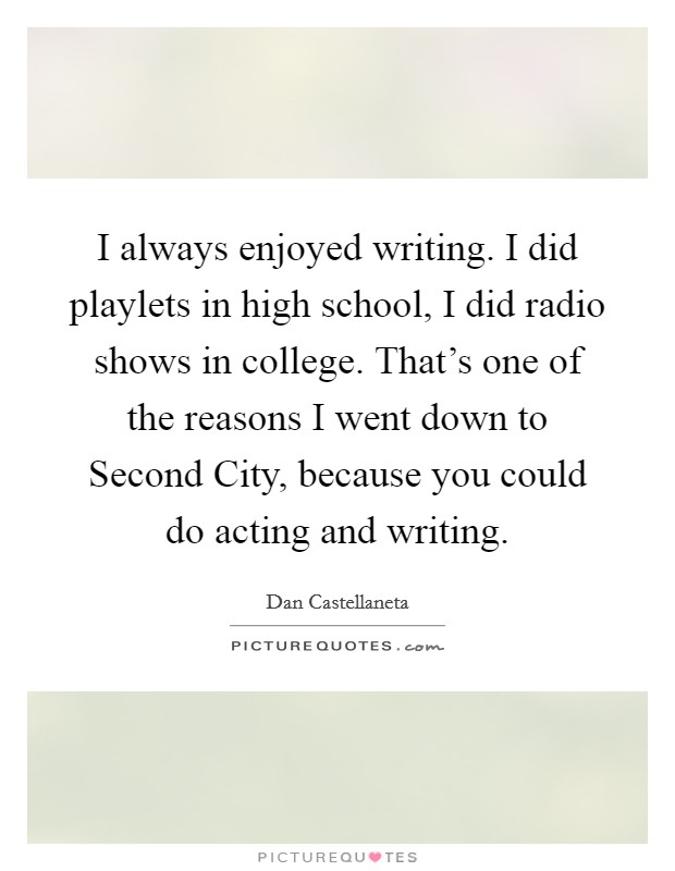 I always enjoyed writing. I did playlets in high school, I did radio shows in college. That's one of the reasons I went down to Second City, because you could do acting and writing. Picture Quote #1