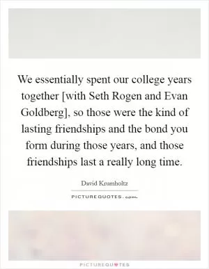 We essentially spent our college years together [with Seth Rogen and Evan Goldberg], so those were the kind of lasting friendships and the bond you form during those years, and those friendships last a really long time Picture Quote #1