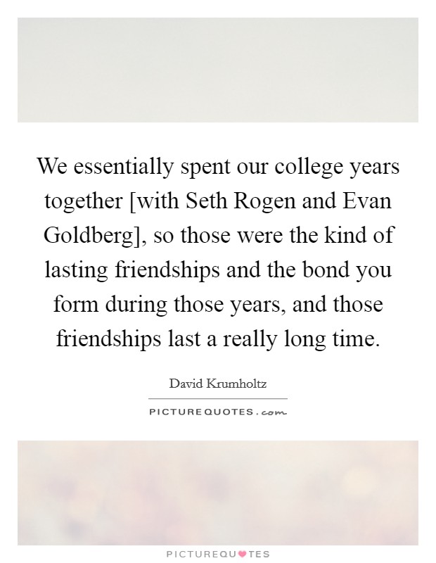We essentially spent our college years together [with Seth Rogen and Evan Goldberg], so those were the kind of lasting friendships and the bond you form during those years, and those friendships last a really long time. Picture Quote #1