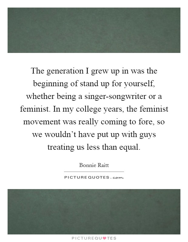 The generation I grew up in was the beginning of stand up for yourself, whether being a singer-songwriter or a feminist. In my college years, the feminist movement was really coming to fore, so we wouldn't have put up with guys treating us less than equal. Picture Quote #1