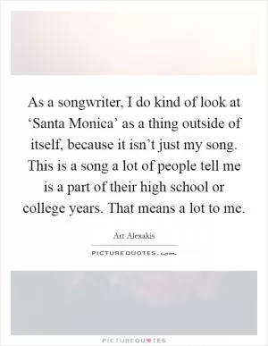 As a songwriter, I do kind of look at ‘Santa Monica’ as a thing outside of itself, because it isn’t just my song. This is a song a lot of people tell me is a part of their high school or college years. That means a lot to me Picture Quote #1
