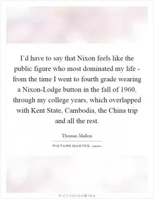 I’d have to say that Nixon feels like the public figure who most dominated my life - from the time I went to fourth grade wearing a Nixon-Lodge button in the fall of 1960, through my college years, which overlapped with Kent State, Cambodia, the China trip and all the rest Picture Quote #1