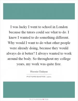 I was lucky I went to school in London because the tutors could see what to do. I knew I wanted to do something different. Why would I want to do what other people were already doing, because they would always do it better? I always wanted to work around the body. So throughout my college years, my work was quite free Picture Quote #1