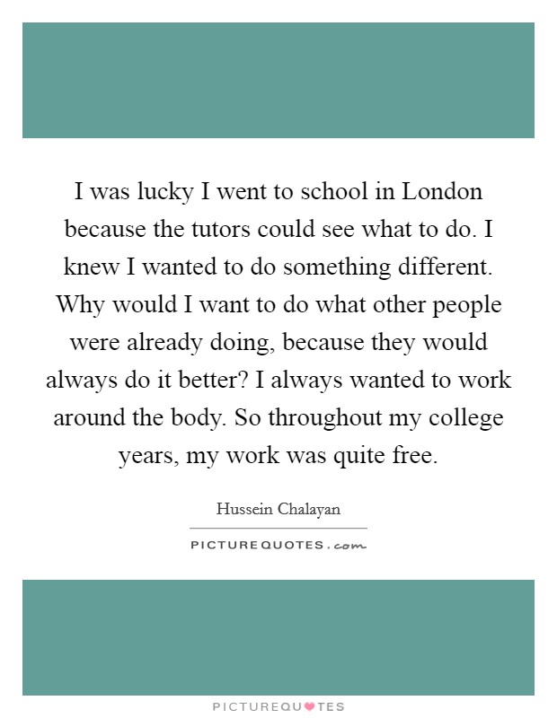 I was lucky I went to school in London because the tutors could see what to do. I knew I wanted to do something different. Why would I want to do what other people were already doing, because they would always do it better? I always wanted to work around the body. So throughout my college years, my work was quite free. Picture Quote #1
