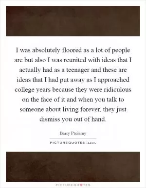 I was absolutely floored as a lot of people are but also I was reunited with ideas that I actually had as a teenager and these are ideas that I had put away as I approached college years because they were ridiculous on the face of it and when you talk to someone about living forever, they just dismiss you out of hand Picture Quote #1