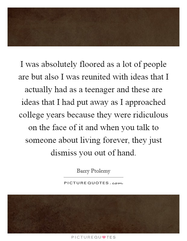 I was absolutely floored as a lot of people are but also I was reunited with ideas that I actually had as a teenager and these are ideas that I had put away as I approached college years because they were ridiculous on the face of it and when you talk to someone about living forever, they just dismiss you out of hand. Picture Quote #1